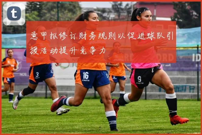 意甲拟修订财务规则以促进球队引援活动提升竞争力