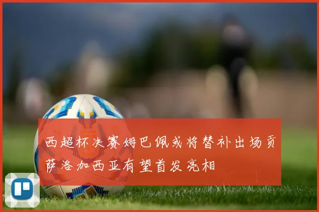 西超杯决赛姆巴佩或将替补出场贡萨洛加西亚有望首发亮相