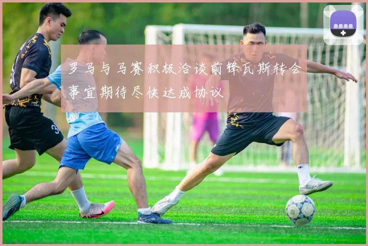 罗马与马赛积极洽谈前锋瓦斯转会事宜期待尽快达成协议