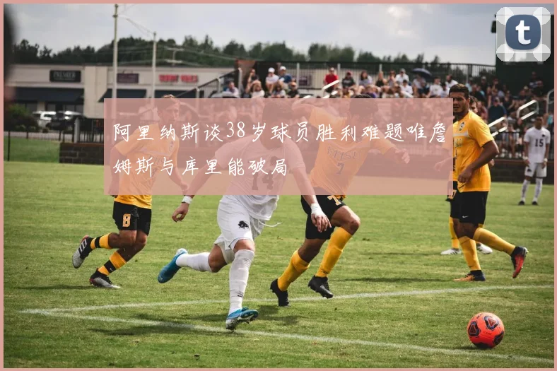 阿里纳斯谈38岁球员胜利难题唯詹姆斯与库里能破局