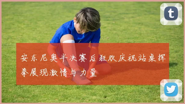 安东尼奥半决赛后狂欢庆祝站桌挥拳展现激情与力量