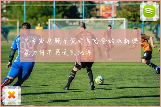 考辛斯质疑东契奇与哈登的双标现象为何不再受到批评