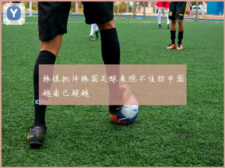 韩媒批评韩国足球表现不佳称中国越南已超越