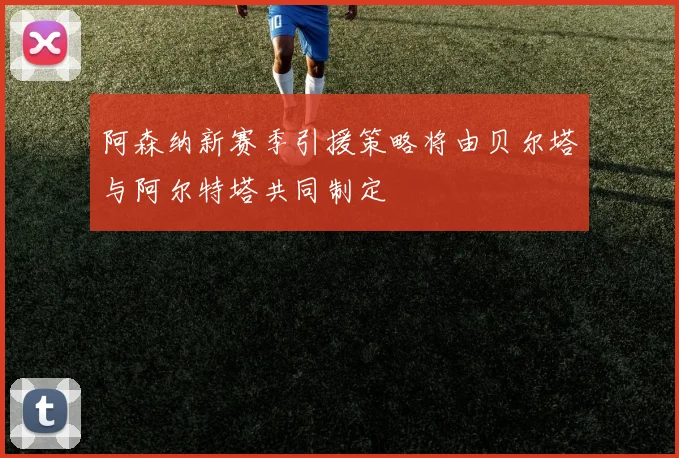 阿森纳新赛季引援策略将由贝尔塔与阿尔特塔共同制定